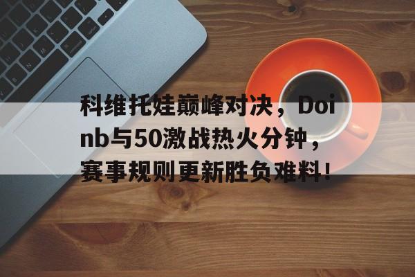 包含科维托娃巅峰对决，Doinb与50激战热火分钟，赛事规则更新胜负难料！的词条星空体育APP下载